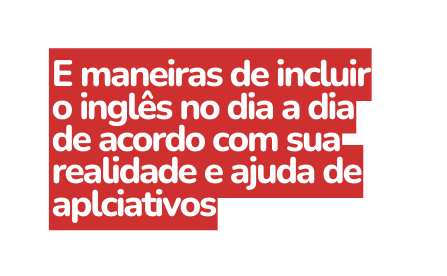 E maneiras de incluir o inglês no dia a dia de acordo com sua realidade e ajuda de aplciativos