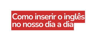 Como inserir o inglês no nosso dia a dia